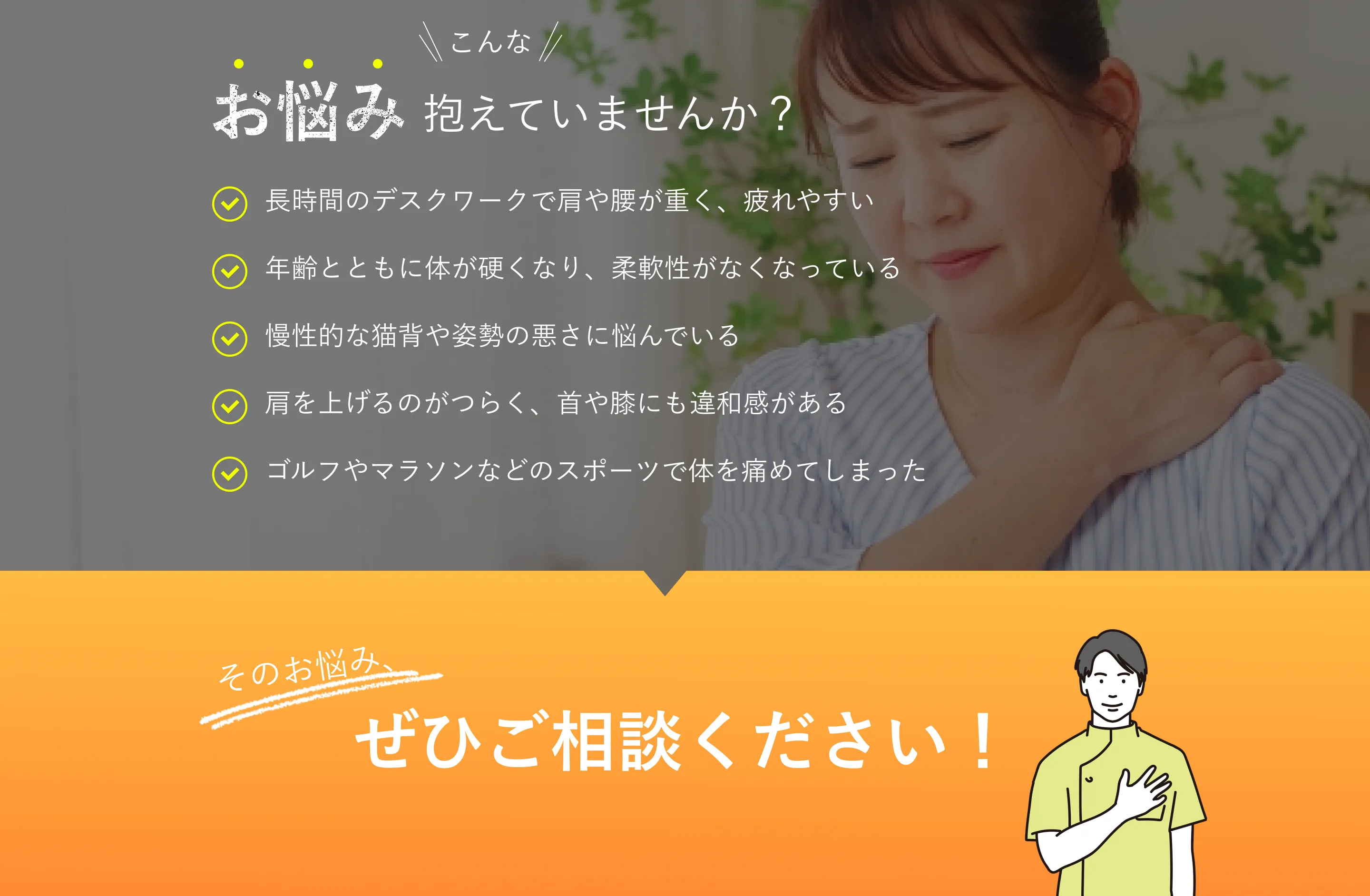 こんなお悩み抱えていませんか？長時間のデスクワークで肩や腰が重く、疲れやすい 慢性的な猫背や姿勢の悪さに悩んでいる 年齢とともに体が硬くなり、柔軟性がなくなっている ゴルフやマラソンなどのスポーツで身体を痛めてしまった 肩を上げるのがつらく、首や膝にも違和感がある そのお悩み、ぜひご相談ください！